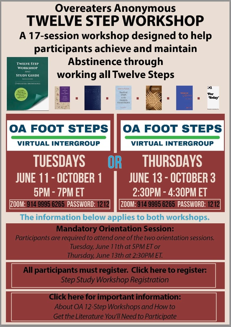 Overeaters Anonymous Twelve Step Workshop. A 17-Session workshop designed to help participants achieve and maintain Abstinence through working all Twelve Steps. Tuesdays June 11 through October 1, 2024, 5 PM to 7 PM Eastern Time or Thursdays June 13 through October 3, 2024, 2:30 PM - 4:30 PM. All participants must register. Links are below. Zoom login info is also below in the body of the post. If you need call in information, please email info at oafootsteps.com or call +1-877-519-0777 to leave a message.